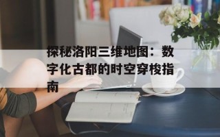 探秘洛阳三维地图：数字化古都的时空穿梭指南