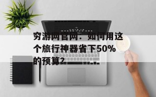 穷游网官网：如何用这个旅行神器省下50%的预算？