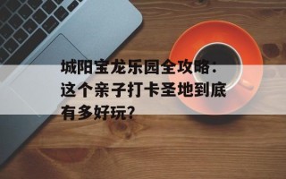 城阳宝龙乐园全攻略：这个亲子打卡圣地到底有多好玩？