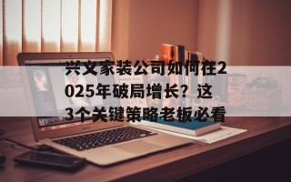 兴义家装公司如何在2025年破局增长？这3个关键策略老板必看
