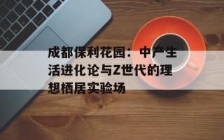 成都保利花园：中产生活进化论与Z世代的理想栖居实验场