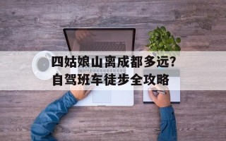 四姑娘山离成都多远？自驾班车徒步全攻略
