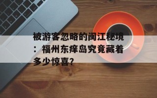 被游客忽略的闽江秘境：福州东痒岛究竟藏着多少惊喜？