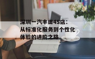 深圳一汽丰田4S店：从标准化服务到个性化体验的进阶之路