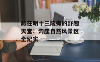 藏在明十三陵旁的野趣天堂：沟崖自然风景区全纪实