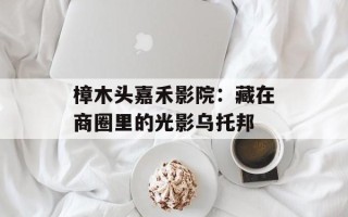 樟木头嘉禾影院：藏在商圈里的光影乌托邦