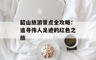 韶山旅游景点全攻略：追寻伟人足迹的红色之旅