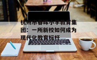 杭州市春晖小学教育集团：一所新校如何成为现代化教育标杆