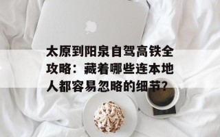 太原到阳泉自驾高铁全攻略：藏着哪些连本地人都容易忽略的细节？