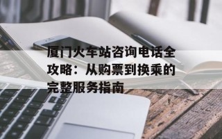 厦门火车站咨询电话全攻略：从购票到换乘的完整服务指南