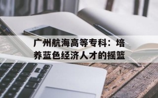 广州航海高等专科：培养蓝色经济人才的摇篮