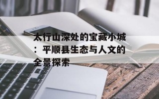 太行山深处的宝藏小城：平顺县生态与人文的全景探索