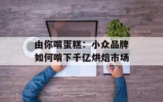 由你啃蛋糕：小众品牌如何啃下千亿烘焙市场