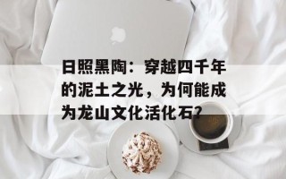 日照黑陶：穿越四千年的泥土之光，为何能成为龙山文化活化石？