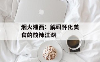 烟火湘西：解码怀化美食的酸辣江湖