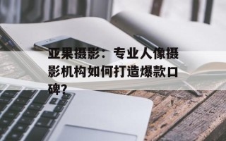 亚果摄影：专业人像摄影机构如何打造爆款口碑？
