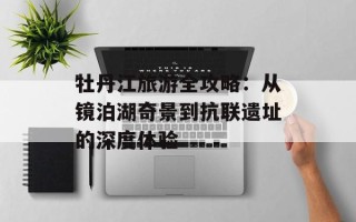 牡丹江旅游全攻略：从镜泊湖奇景到抗联遗址的深度体验