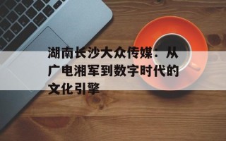 湖南长沙大众传媒：从广电湘军到数字时代的文化引擎