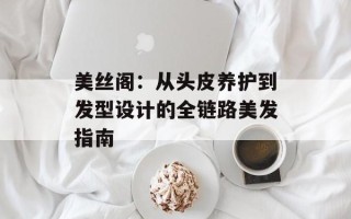 美丝阁：从头皮养护到发型设计的全链路美发指南