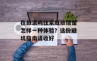 在鼓浪屿住家庭旅馆是怎样一种体验？这份避坑指南请收好