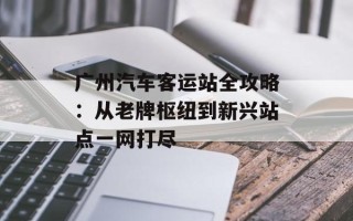 广州汽车客运站全攻略：从老牌枢纽到新兴站点一网打尽