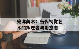 宋洋美术：当代视觉艺术的叛逆者与治愈者