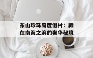 东山珍珠岛度假村：藏在南海之滨的奢华秘境