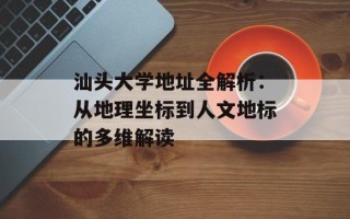 汕头大学地址全解析：从地理坐标到人文地标的多维解读