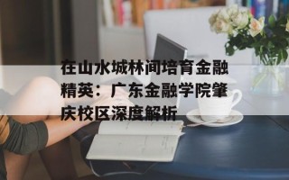 在山水城林间培育金融精英：广东金融学院肇庆校区深度解析