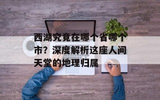 西湖究竟在哪个省哪个市？深度解析这座人间天堂的地理归属