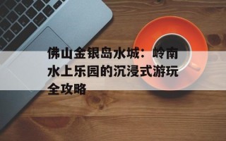 佛山金银岛水城：岭南水上乐园的沉浸式游玩全攻略