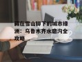 藏在雪山脚下的城市绿洲：乌鲁木齐水磨沟全攻略