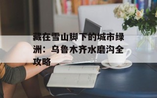 藏在雪山脚下的城市绿洲：乌鲁木齐水磨沟全攻略