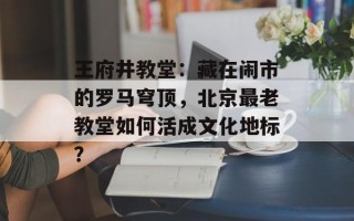 王府井教堂：藏在闹市的罗马穹顶，北京最老教堂如何活成文化地标？
