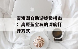 青海湖自助游终极指南：高原蓝宝石的深度打开方式