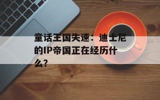 童话王国失速：迪士尼的IP帝国正在经历什么？
