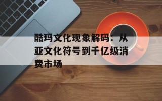 酷玛文化现象解码：从亚文化符号到千亿级消费市场
