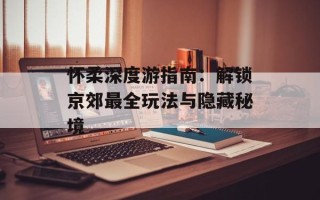 怀柔深度游指南：解锁京郊最全玩法与隐藏秘境