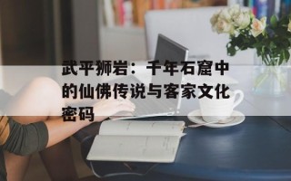 武平狮岩：千年石窟中的仙佛传说与客家文化密码