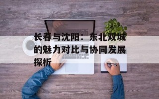 长春与沈阳：东北双城的魅力对比与协同发展探析