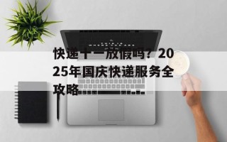快递十一放假吗？2025年国庆快递服务全攻略