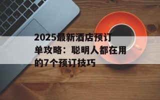 2025最新酒店预订单攻略：聪明人都在用的7个预订技巧