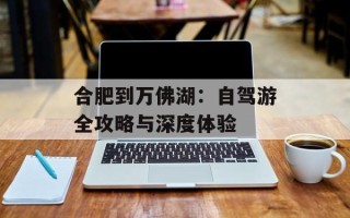 合肥到万佛湖：自驾游全攻略与深度体验
