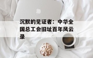 沉默的见证者：中华全国总工会旧址百年风云录