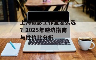 上海摄影工作室怎么选？2025年避坑指南与性价比分析