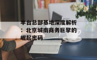 丰台总部基地深度解析：北京城南商务巨擎的崛起密码