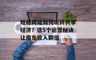 短租网站如何玩转共享经济？这5个运营秘诀让房东收入翻倍