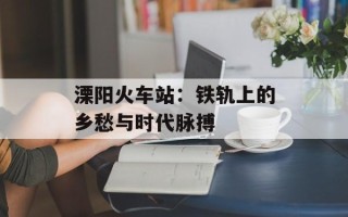 溧阳火车站：铁轨上的乡愁与时代脉搏