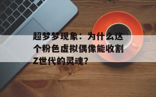 超梦梦现象：为什么这个粉色虚拟偶像能收割Z世代的灵魂？