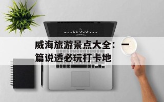 威海旅游景点大全：一篇说透必玩打卡地